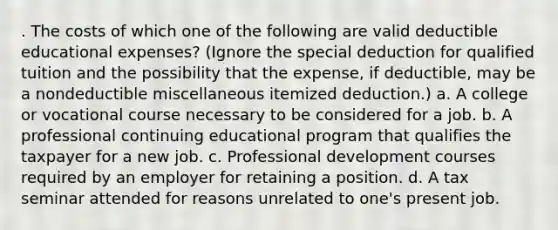 . The costs of which one of the following are valid deductible educational expenses? (Ignore the special deduction for qualified tuition and the possibility that the expense, if deductible, may be a nondeductible miscellaneous itemized deduction.) a. A college or vocational course necessary to be considered for a job. b. A professional continuing educational program that qualifies the taxpayer for a new job. c. Professional development courses required by an employer for retaining a position. d. A tax seminar attended for reasons unrelated to one's present job.