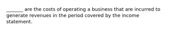 _______ are the costs of operating a business that are incurred to generate revenues in the period covered by the income statement.