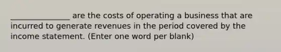 _______________ are the costs of operating a business that are incurred to generate revenues in the period covered by the income statement. (Enter one word per blank)