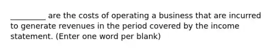 _________ are the costs of operating a business that are incurred to generate revenues in the period covered by the income statement. (Enter one word per blank)