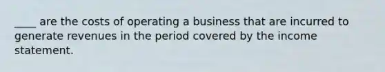 ____ are the costs of operating a business that are incurred to generate revenues in the period covered by the income statement.