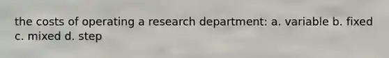 the costs of operating a research department: a. variable b. fixed c. mixed d. step