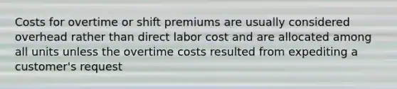 Costs for overtime or shift premiums are usually considered overhead rather than direct labor cost and are allocated among all units unless the overtime costs resulted from expediting a customer's request