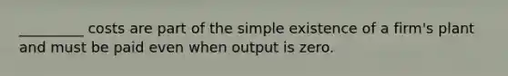 _________ costs are part of the simple existence of a firm's plant and must be paid even when output is zero.