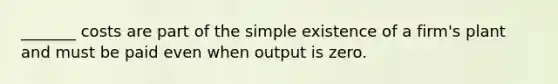 _______ costs are part of the simple existence of a firm's plant and must be paid even when output is zero.