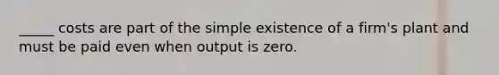 _____ costs are part of the simple existence of a firm's plant and must be paid even when output is zero.