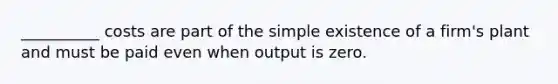 __________ costs are part of the simple existence of a firm's plant and must be paid even when output is zero.