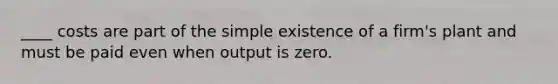 ____ costs are part of the simple existence of a firm's plant and must be paid even when output is zero.