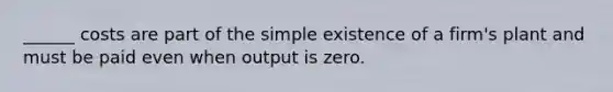 ______ costs are part of the simple existence of a firm's plant and must be paid even when output is zero.