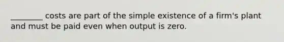 ________ costs are part of the simple existence of a firm's plant and must be paid even when output is zero.