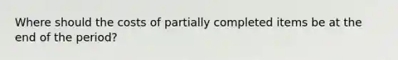 Where should the costs of partially completed items be at the end of the period?