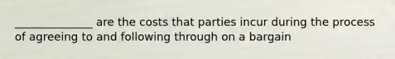 ______________ are the costs that parties incur during the process of agreeing to and following through on a bargain