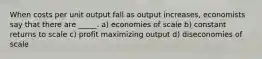 When costs per unit output fall as output increases, economists say that there are _____. a) economies of scale b) constant returns to scale c) profit maximizing output d) diseconomies of scale