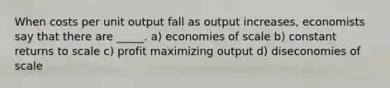 When costs per unit output fall as output increases, economists say that there are _____. a) economies of scale b) constant returns to scale c) profit maximizing output d) diseconomies of scale