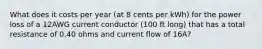 What does it costs per year (at 8 cents per kWh) for the power loss of a 12AWG current conductor (100 ft long) that has a total resistance of 0.40 ohms and current flow of 16A?