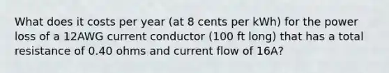 What does it costs per year (at 8 cents per kWh) for the power loss of a 12AWG current conductor (100 ft long) that has a total resistance of 0.40 ohms and current flow of 16A?