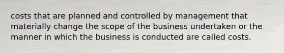 costs that are planned and controlled by management that materially change the scope of the business undertaken or the manner in which the business is conducted are called costs.