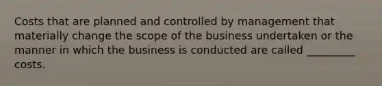 Costs that are planned and controlled by management that materially change the scope of the business undertaken or the manner in which the business is conducted are called _________ costs.