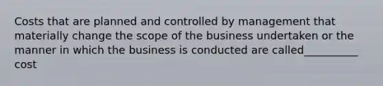 Costs that are planned and controlled by management that materially change the scope of the business undertaken or the manner in which the business is conducted are called__________ cost