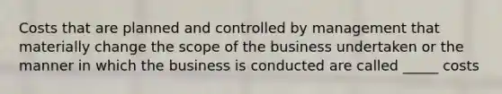 Costs that are planned and controlled by management that materially change the scope of the business undertaken or the manner in which the business is conducted are called _____ costs