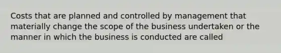 Costs that are planned and controlled by management that materially change the scope of the business undertaken or the manner in which the business is conducted are called