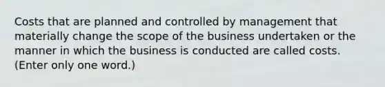 Costs that are planned and controlled by management that materially change the scope of the business undertaken or the manner in which the business is conducted are called costs. (Enter only one word.)