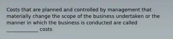 Costs that are planned and controlled by management that materially change the scope of the business undertaken or the manner in which the business is conducted are called _____________ costs