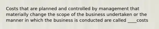 Costs that are planned and controlled by management that materially change the scope of the business undertaken or the manner in which the business is conducted are called ____costs