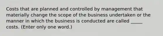 Costs that are planned and controlled by management that materially change the scope of the business undertaken or the manner in which the business is conducted are called _____ costs. (Enter only one word.)