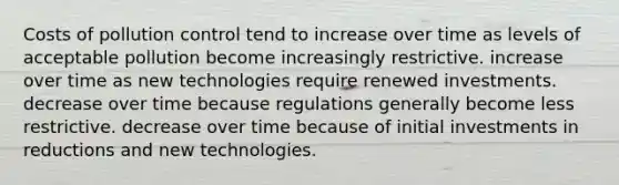 Costs of pollution control tend to increase over time as levels of acceptable pollution become increasingly restrictive. increase over time as new technologies require renewed investments. decrease over time because regulations generally become less restrictive. decrease over time because of initial investments in reductions and new technologies.