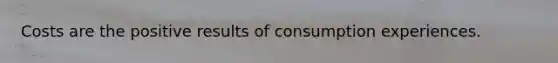 Costs are the positive results of consumption experiences.