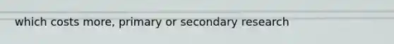 which costs more, primary or secondary research