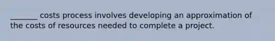 _______ costs process involves developing an approximation of the costs of resources needed to complete a project.