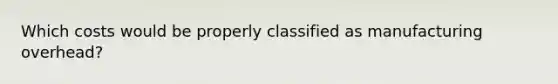 Which costs would be properly classified as manufacturing overhead?