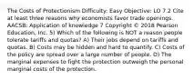 The Costs of Protectionism Difficulty: Easy Objective: LO 7.2 Cite at least three reasons why economists favor trade openings. AACSB: Application of knowledge 7 Copyright © 2018 Pearson Education, Inc. 5) Which of the following is NOT a reason people tolerate tariffs and quotas? A) Their jobs depend on tariffs and quotas. B) Costs may be hidden and hard to quantify. C) Costs of the policy are spread over a large number of people. D) The marginal expenses to fight the protection outweigh the personal marginal costs of the protection.