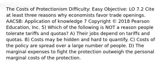 The Costs of Protectionism Difficulty: Easy Objective: LO 7.2 Cite at least three reasons why economists favor trade openings. AACSB: Application of knowledge 7 Copyright © 2018 Pearson Education, Inc. 5) Which of the following is NOT a reason people tolerate tariffs and quotas? A) Their jobs depend on tariffs and quotas. B) Costs may be hidden and hard to quantify. C) Costs of the policy are spread over a large number of people. D) The marginal expenses to fight the protection outweigh the personal marginal costs of the protection.