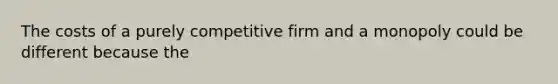 The costs of a purely competitive firm and a monopoly could be different because the