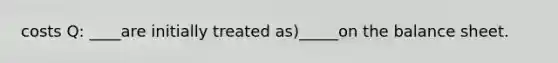 costs Q: ____are initially treated as)_____on the balance sheet.