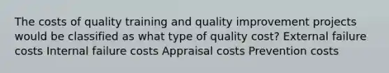 The costs of quality training and quality improvement projects would be classified as what type of quality cost? External failure costs Internal failure costs Appraisal costs Prevention costs