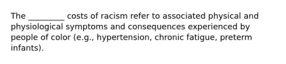 The _________ costs of racism refer to associated physical and physiological symptoms and consequences experienced by people of color (e.g., hypertension, chronic fatigue, preterm infants).