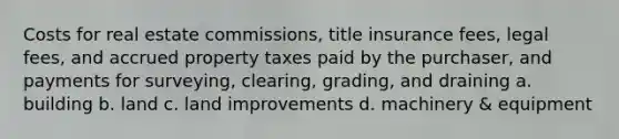 Costs for real estate commissions, title insurance fees, legal fees, and accrued property taxes paid by the purchaser, and payments for surveying, clearing, grading, and draining a. building b. land c. land improvements d. machinery & equipment