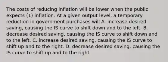 The costs of reducing inflation will be lower when the public expects (1) inflation. At a given output level, a temporary reduction in government purchases will A. increase desired saving, causing the IS curve to shift down and to the left. B. decrease desired saving, causing the IS curve to shift down and to the left. C. increase desired saving, causing the IS curve to shift up and to the right. D. decrease desired saving, causing the IS curve to shift up and to the right.