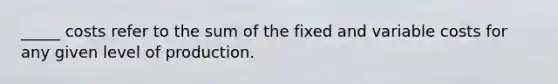 _____ costs refer to the sum of the fixed and variable costs for any given level of production.