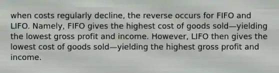 when costs regularly decline, the reverse occurs for FIFO and LIFO. Namely, FIFO gives the highest cost of goods sold—yielding the lowest <a href='https://www.questionai.com/knowledge/klIB6Lsdwh-gross-profit' class='anchor-knowledge'>gross profit</a> and income. However, LIFO then gives the lowest cost of goods sold—yielding the highest gross profit and income.