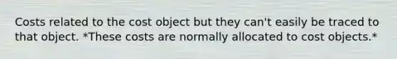 Costs related to the cost object but they can't easily be traced to that object. *These costs are normally allocated to cost objects.*