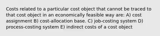 Costs related to a particular cost object that cannot be traced to that cost object in an economically feasible way are: A) cost assignment B) cost-allocation base. C) job-costing system D) process-costing system E) indirect costs of a cost object