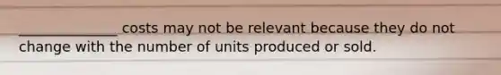 ______________ costs may not be relevant because they do not change with the number of units produced or sold.