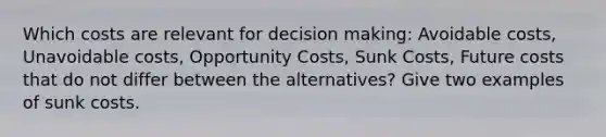 Which costs are relevant for decision making: Avoidable costs, Unavoidable costs, Opportunity Costs, Sunk Costs, Future costs that do not differ between the alternatives? Give two examples of sunk costs.