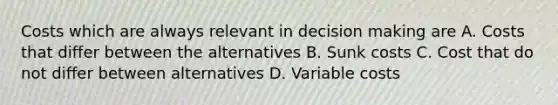 Costs which are always relevant in decision making are A. Costs that differ between the alternatives B. Sunk costs C. Cost that do not differ between alternatives D. Variable costs