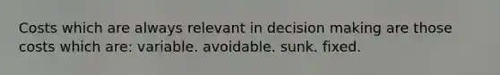 Costs which are always relevant in decision making are those costs which are: variable. avoidable. sunk. fixed.